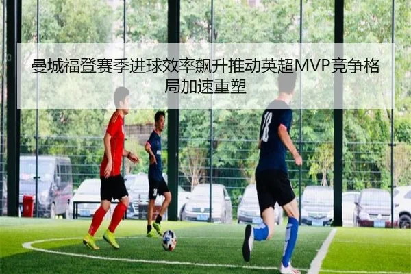 曼城福登赛季进球效率飙升推动英超MVP竞争格局加速重塑