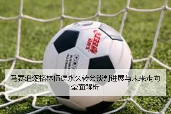 马赛追逐格林伍德永久转会谈判进展与未来走向全面解析